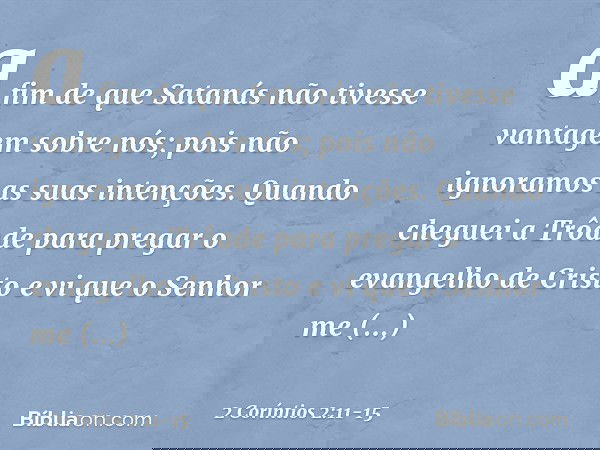 a fim de que Satanás não tivesse vantagem sobre nós; pois não ignoramos as suas intenções. Quando cheguei a Trôade para pregar o evangelho de Cristo e vi que o