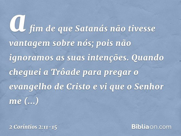 a fim de que Satanás não tivesse vantagem sobre nós; pois não ignoramos as suas intenções. Quando cheguei a Trôade para pregar o evangelho de Cristo e vi que o 