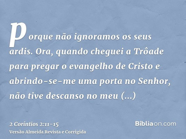 porque não ignoramos os seus ardis.Ora, quando cheguei a Trôade para pregar o evangelho de Cristo e abrindo-se-me uma porta no Senhor,não tive descanso no meu e