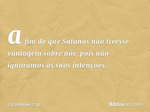 a fim de que Satanás não tivesse vantagem sobre nós; pois não ignoramos as suas intenções. -- 2 Coríntios 2:11