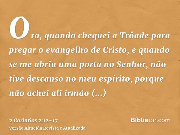 Ora, quando cheguei a Trôade para pregar o evangelho de Cristo, e quando se me abriu uma porta no Senhor,não tive descanso no meu espírito, porque não achei ali