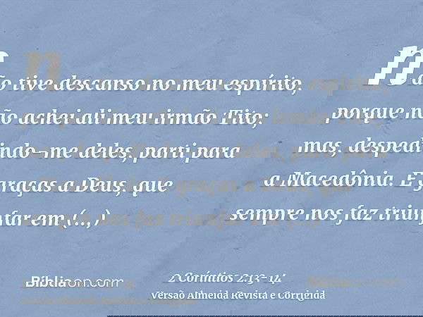 não tive descanso no meu espírito, porque não achei ali meu irmão Tito; mas, despedindo-me deles, parti para a Macedônia.E graças a Deus, que sempre nos faz tri