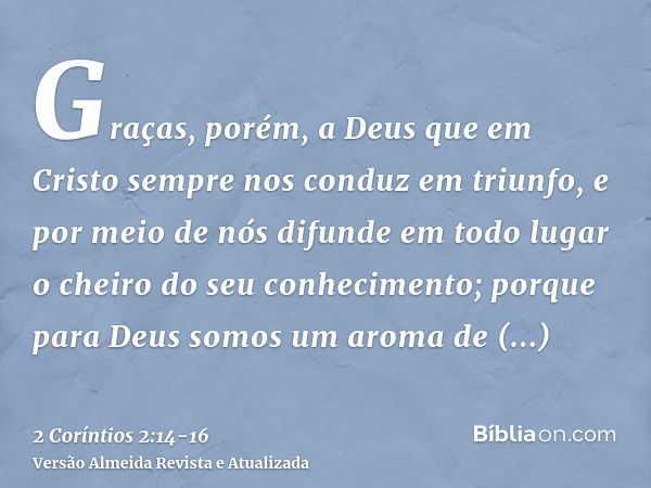 Graças, porém, a Deus que em Cristo sempre nos conduz em triunfo, e por meio de nós difunde em todo lugar o cheiro do seu conhecimento;porque para Deus somos um