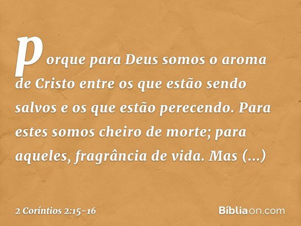 porque para Deus somos o aroma de Cristo entre os que estão sendo salvos e os que estão perecendo. Para estes somos cheiro de morte; para aqueles, fragrância de