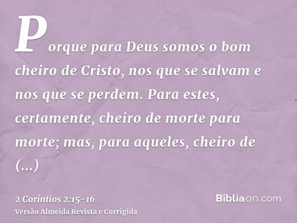 Porque para Deus somos o bom cheiro de Cristo, nos que se salvam e nos que se perdem.Para estes, certamente, cheiro de morte para morte; mas, para aqueles, chei