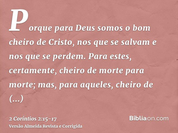 Porque para Deus somos o bom cheiro de Cristo, nos que se salvam e nos que se perdem.Para estes, certamente, cheiro de morte para morte; mas, para aqueles, chei