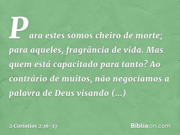 Para estes somos cheiro de morte; para aqueles, fragrância de vida. Mas quem está capacitado para tanto? Ao contrário de muitos, não negociamos a palavra de Deu