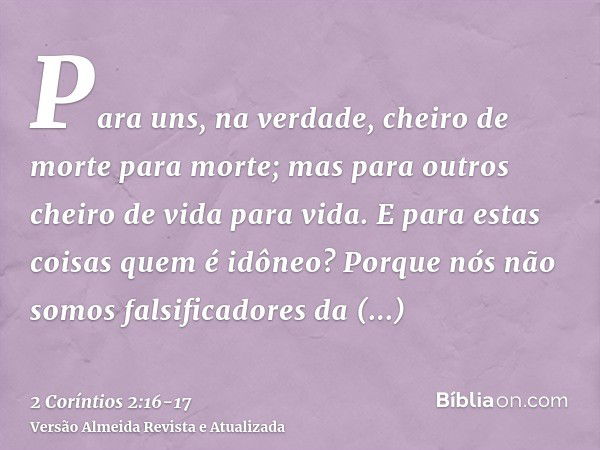 Para uns, na verdade, cheiro de morte para morte; mas para outros cheiro de vida para vida. E para estas coisas quem é idôneo?Porque nós não somos falsificadore