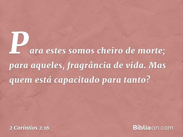 Para estes somos cheiro de morte; para aqueles, fragrância de vida. Mas quem está capacitado para tanto? -- 2 Coríntios 2:16