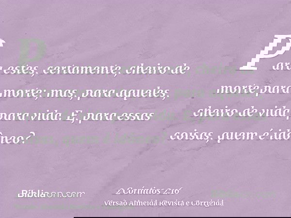 Para estes, certamente, cheiro de morte para morte; mas, para aqueles, cheiro de vida para vida. E, para essas coisas, quem é idôneo?