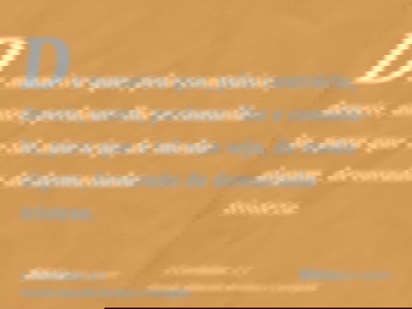 De maneira que, pelo contrário, deveis, antes, perdoar-lhe e consolá-lo, para que o tal não seja, de modo algum, devorado de demasiada tristeza.