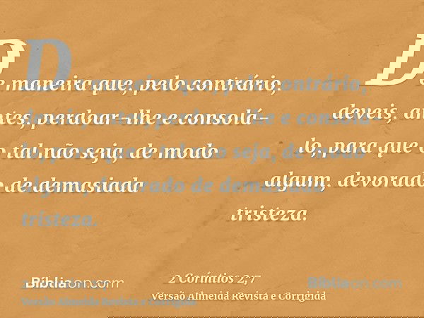 De maneira que, pelo contrário, deveis, antes, perdoar-lhe e consolá-lo, para que o tal não seja, de modo algum, devorado de demasiada tristeza.