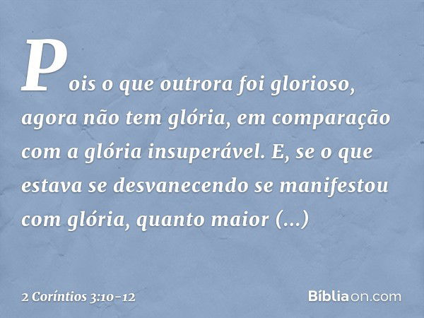 Pois o que outrora foi glorioso, agora não tem glória, em comparação com a glória insuperável. E, se o que estava se desvanecendo se manifestou com glória, quan