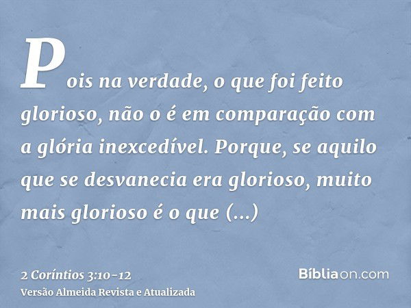 Pois na verdade, o que foi feito glorioso, não o é em comparação com a glória inexcedível.Porque, se aquilo que se desvanecia era glorioso, muito mais glorioso 