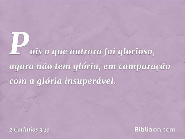 Pois o que outrora foi glorioso, agora não tem glória, em comparação com a glória insuperável. -- 2 Coríntios 3:10