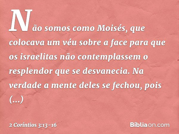 Não somos como Moisés, que colocava um véu sobre a face para que os israelitas não contemplassem o resplendor que se desvanecia. Na verdade a mente deles se fec