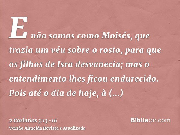 E não somos como Moisés, que trazia um véu sobre o rosto, para que os filhos de Isra desvanecia;mas o entendimento lhes ficou endurecido. Pois até o dia de hoje