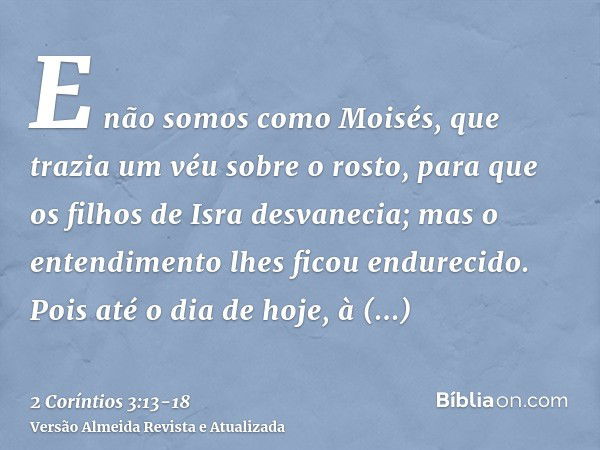 E não somos como Moisés, que trazia um véu sobre o rosto, para que os filhos de Isra desvanecia;mas o entendimento lhes ficou endurecido. Pois até o dia de hoje