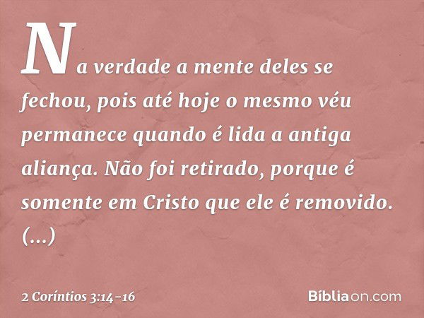 Na verdade a mente deles se fechou, pois até hoje o mesmo véu permanece quando é lida a antiga aliança. Não foi retirado, porque é somente em Cristo que ele é r