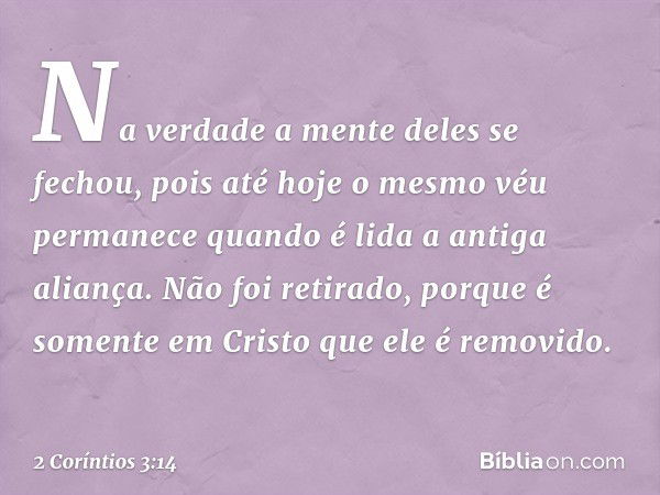 Na verdade a mente deles se fechou, pois até hoje o mesmo véu permanece quando é lida a antiga aliança. Não foi retirado, porque é somente em Cristo que ele é r