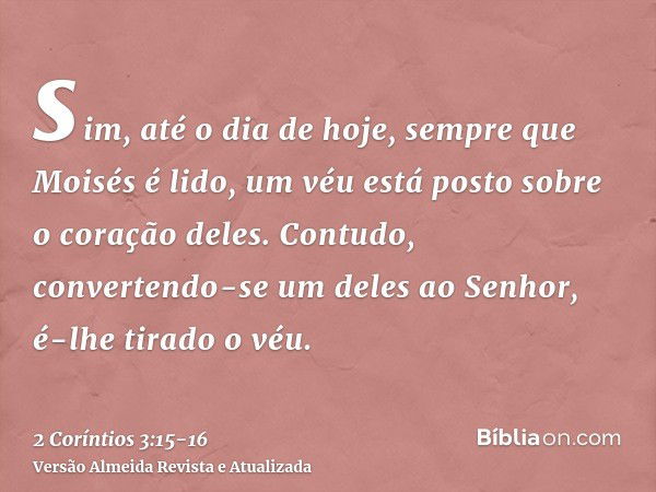 sim, até o dia de hoje, sempre que Moisés é lido, um véu está posto sobre o coração deles.Contudo, convertendo-se um deles ao Senhor, é-lhe tirado o véu.