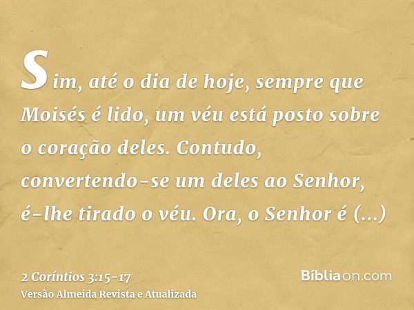 sim, até o dia de hoje, sempre que Moisés é lido, um véu está posto sobre o coração deles.Contudo, convertendo-se um deles ao Senhor, é-lhe tirado o véu.Ora, o 