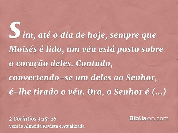 sim, até o dia de hoje, sempre que Moisés é lido, um véu está posto sobre o coração deles.Contudo, convertendo-se um deles ao Senhor, é-lhe tirado o véu.Ora, o 