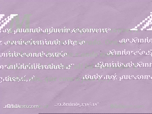 Mas, quando alguém se converte ao Senhor, o véu é retirado. Ora, o Senhor é o Espírito e onde está o Espírito do Senhor ali há liberdade. E todos nós, que com a