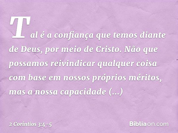 Tal é a confiança que temos diante de Deus, por meio de Cristo. Não que possamos reivindicar qualquer coisa com base em nossos próprios méritos, mas a nossa cap