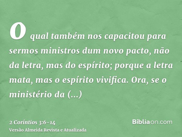 o qual também nos capacitou para sermos ministros dum novo pacto, não da letra, mas do espírito; porque a letra mata, mas o espírito vivifica.Ora, se o ministér