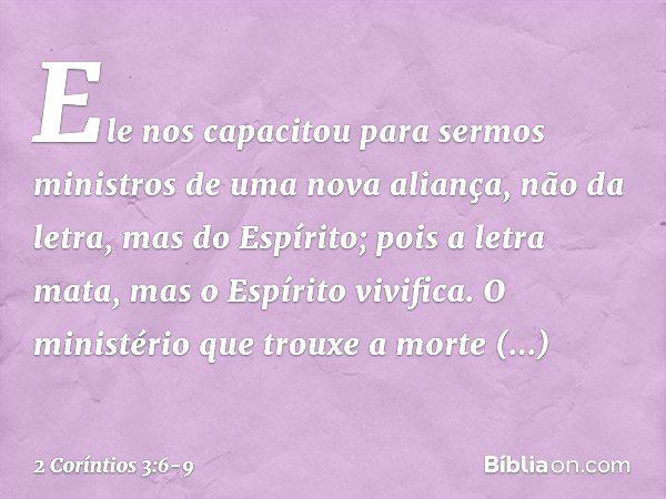 Ele nos capacitou para sermos ministros de uma nova aliança, não da letra, mas do Espírito; pois a letra mata, mas o Espírito vivifica. O ministério que trouxe 