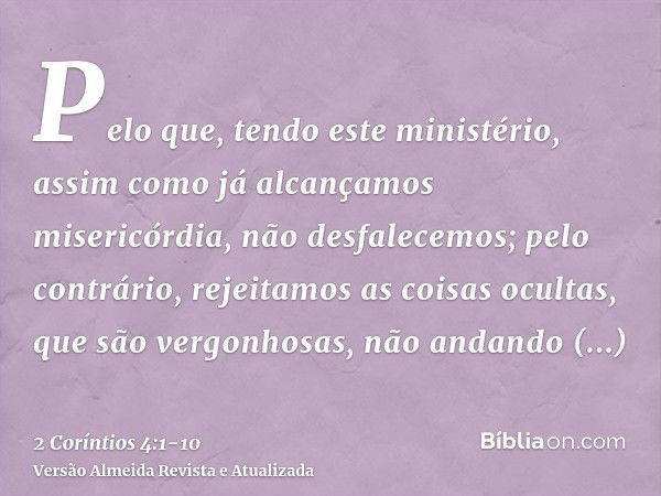 Pelo que, tendo este ministério, assim como já alcançamos misericórdia, não desfalecemos;pelo contrário, rejeitamos as coisas ocultas, que são vergonhosas, não 