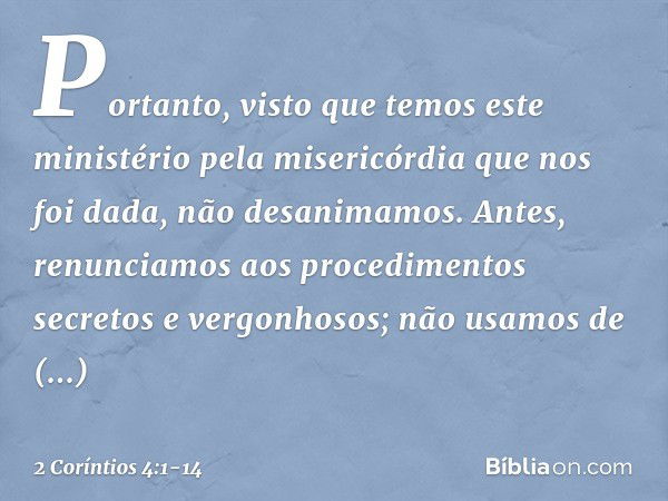 Portanto, visto que temos este ministério pela misericórdia que nos foi dada, não desanimamos. Antes, renunciamos aos procedimentos secretos e vergonhosos; não 