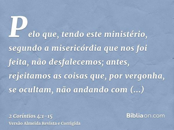 Pelo que, tendo este ministério, segundo a misericórdia que nos foi feita, não desfalecemos;antes, rejeitamos as coisas que, por vergonha, se ocultam, não andan