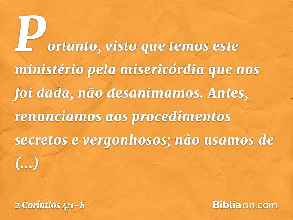 Portanto, visto que temos este ministério pela misericórdia que nos foi dada, não desanimamos. Antes, renunciamos aos procedimentos secretos e vergonhosos; não 