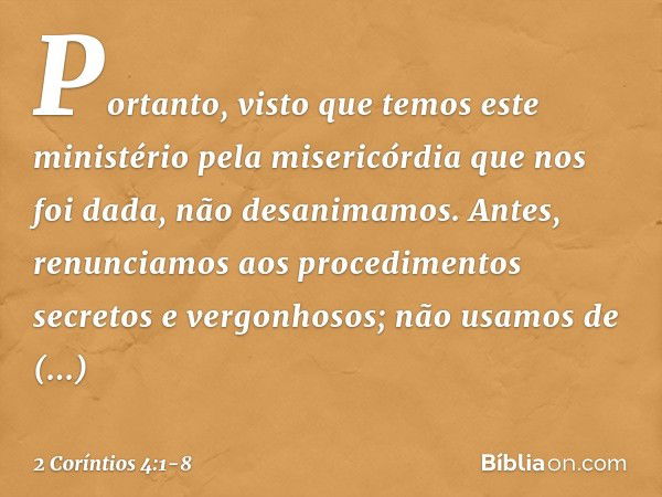 Portanto, visto que temos este ministério pela misericórdia que nos foi dada, não desanimamos. Antes, renunciamos aos procedimentos secretos e vergonhosos; não 