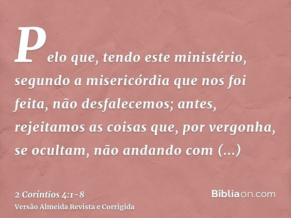 Pelo que, tendo este ministério, segundo a misericórdia que nos foi feita, não desfalecemos;antes, rejeitamos as coisas que, por vergonha, se ocultam, não andan