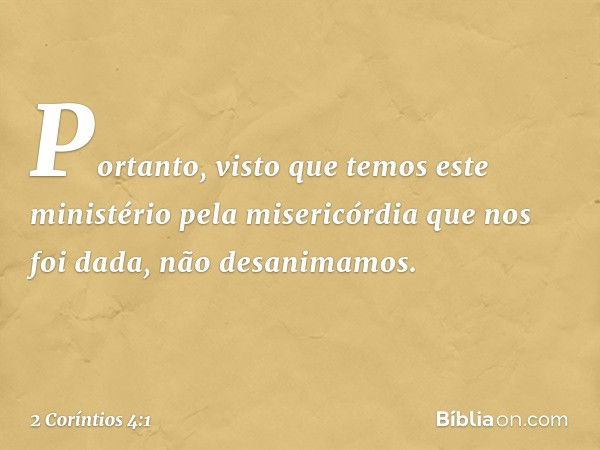 Portanto, visto que temos este ministério pela misericórdia que nos foi dada, não desanimamos. -- 2 Coríntios 4:1