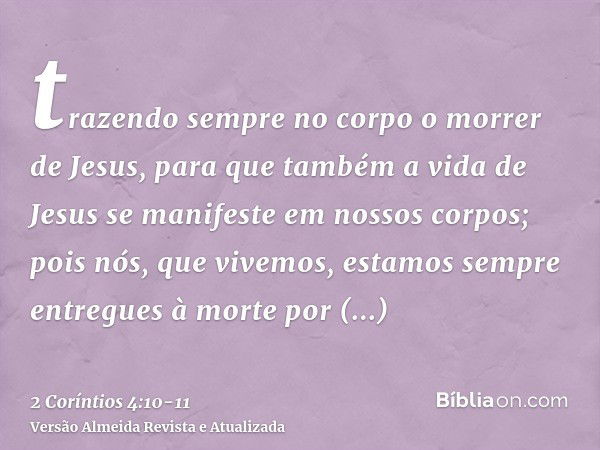 trazendo sempre no corpo o morrer de Jesus, para que também a vida de Jesus se manifeste em nossos corpos;pois nós, que vivemos, estamos sempre entregues à mort