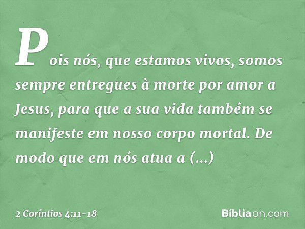 Pois nós, que estamos vivos, somos sempre entregues à morte por amor a Jesus, para que a sua vida também se manifeste em nosso corpo mortal. De modo que em nós 