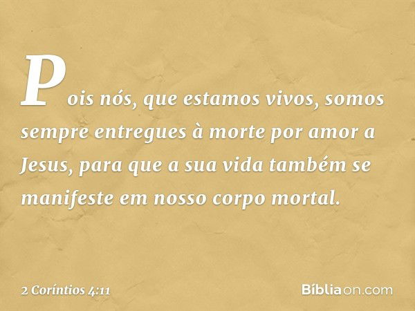 Pois nós, que estamos vivos, somos sempre entregues à morte por amor a Jesus, para que a sua vida também se manifeste em nosso corpo mortal. -- 2 Coríntios 4:11