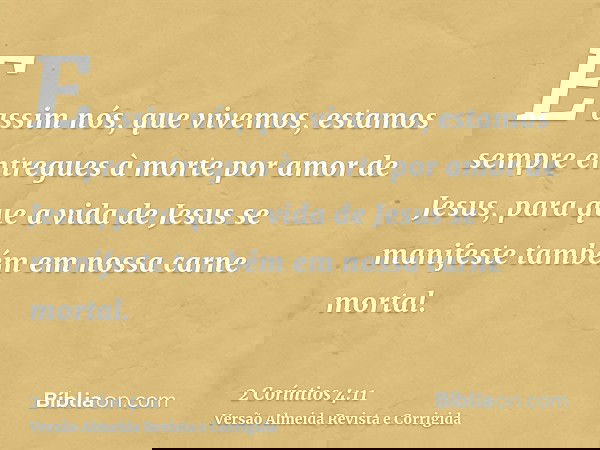 E assim nós, que vivemos, estamos sempre entregues à morte por amor de Jesus, para que a vida de Jesus se manifeste também em nossa carne mortal.