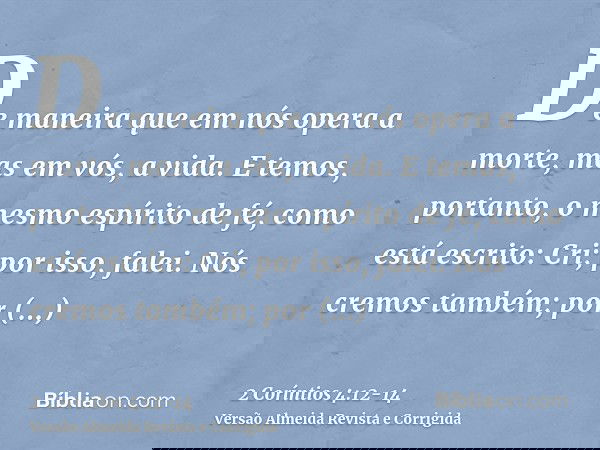 De maneira que em nós opera a morte, mas em vós, a vida.E temos, portanto, o mesmo espírito de fé, como está escrito: Cri; por isso, falei. Nós cremos também; p