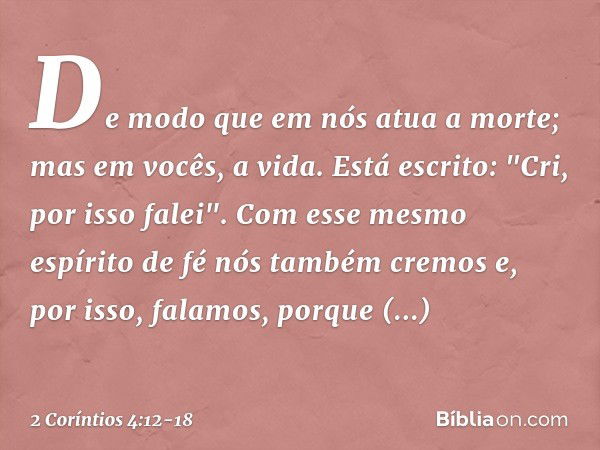 De modo que em nós atua a morte; mas em vocês, a vida. Está escrito: "Cri, por isso falei". Com esse mesmo espírito de fé nós também cremos e, por isso, falamos