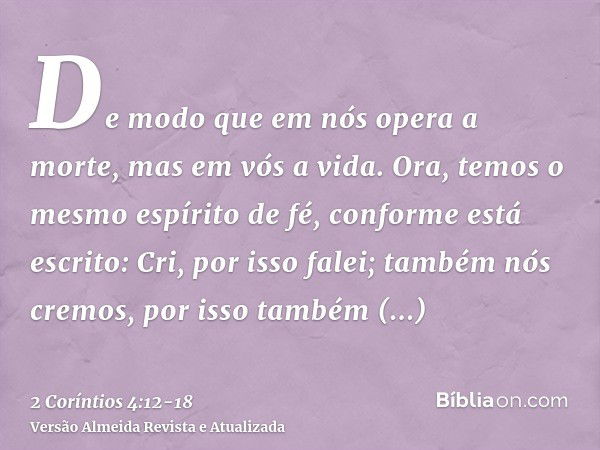 De modo que em nós opera a morte, mas em vós a vida.Ora, temos o mesmo espírito de fé, conforme está escrito: Cri, por isso falei; também nós cremos, por isso t