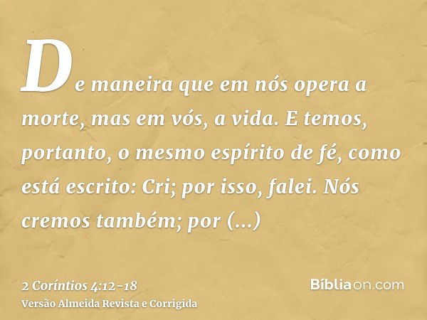 De maneira que em nós opera a morte, mas em vós, a vida.E temos, portanto, o mesmo espírito de fé, como está escrito: Cri; por isso, falei. Nós cremos também; p