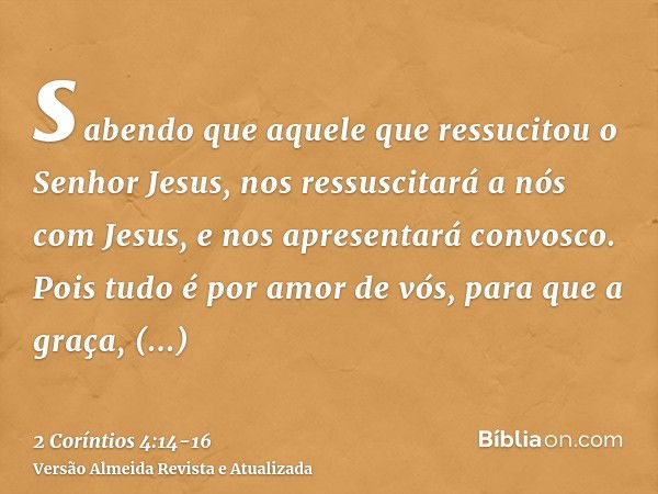 sabendo que aquele que ressucitou o Senhor Jesus, nos ressuscitará a nós com Jesus, e nos apresentará convosco.Pois tudo é por amor de vós, para que a graça, mu