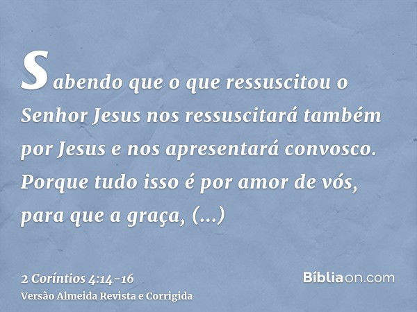 sabendo que o que ressuscitou o Senhor Jesus nos ressuscitará também por Jesus e nos apresentará convosco.Porque tudo isso é por amor de vós, para que a graça, 