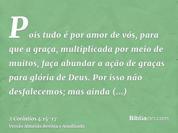 Pois tudo é por amor de vós, para que a graça, multiplicada por meio de muitos, faça abundar a ação de graças para glória de Deus.Por isso não desfalecemos; mas