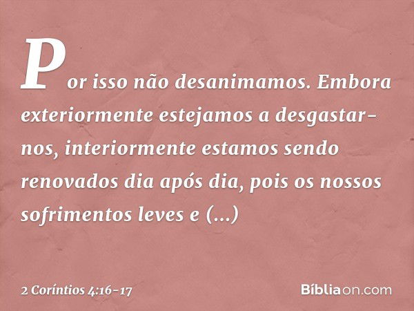 Por isso não desanimamos. Embora exteriormente estejamos a desgastar-nos, interiormente estamos sendo renovados dia após dia, pois os nossos sofrimentos leves e